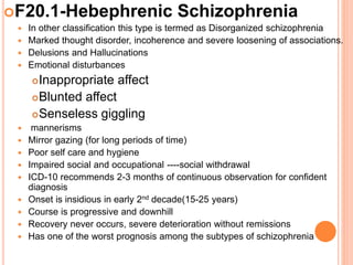F20.1-Hebephrenic Schizophrenia
 In other classification this type is termed as Disorganized schizophrenia
 Marked thought disorder, incoherence and severe loosening of associations.
 Delusions and Hallucinations
 Emotional disturbances
Inappropriate affect
Blunted affect
Senseless giggling
 mannerisms
 Mirror gazing (for long periods of time)
 Poor self care and hygiene
 Impaired social and occupational ----social withdrawal
 ICD-10 recommends 2-3 months of continuous observation for confident
diagnosis
 Onset is insidious in early 2nd decade(15-25 years)
 Course is progressive and downhill
 Recovery never occurs, severe deterioration without remissions
 Has one of the worst prognosis among the subtypes of schizophrenia
 