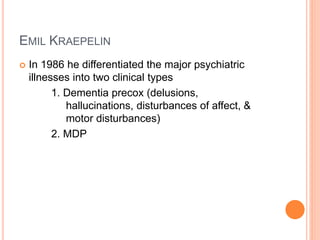 EMIL KRAEPELIN
 In 1986 he differentiated the major psychiatric
illnesses into two clinical types
1. Dementia precox (delusions,
hallucinations, disturbances of affect, &
motor disturbances)
2. MDP
 