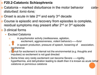  F20.2-Catatonic Schizophrenia
 Catatonia – marked disturbance in the motor behavior cata-
disturbed; tonic-tone;
 Onset is acute in late 2nd and early 3rd decade
 Course is episodic and recovery from episodes is complete,
residual symptoms may present after 2nd or 3rd episode
 3 clinical forms
 Excited Catatonia
 in psychomotor activity (restlessness, agitation,
excitement, aggressiveness, violent behavior)------furor
 in speech production, pressure of speech, loosening of association,
incoherence
 Stimuli for excitement is internal not the environmental (e.g. thoughts and
impulses) so excitement is not goal directed
 Some times very rarely excitement can become Severe -----rigidity,
hyperthermia, and dehydration leading to death then it is known as acute lethal
catatonia or pernicious catatonia
 