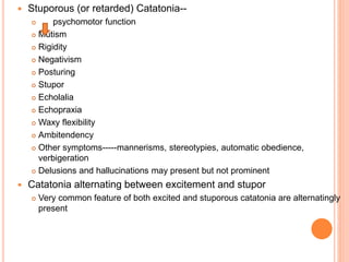  Stuporous (or retarded) Catatonia--
 psychomotor function
 Mutism
 Rigidity
 Negativism
 Posturing
 Stupor
 Echolalia
 Echopraxia
 Waxy flexibility
 Ambitendency
 Other symptoms-----mannerisms, stereotypies, automatic obedience,
verbigeration
 Delusions and hallucinations may present but not prominent
 Catatonia alternating between excitement and stupor
 Very common feature of both excited and stuporous catatonia are alternatingly
present
 
