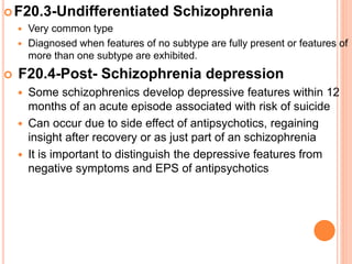 F20.3-Undifferentiated Schizophrenia
 Very common type
 Diagnosed when features of no subtype are fully present or features of
more than one subtype are exhibited.
 F20.4-Post- Schizophrenia depression
 Some schizophrenics develop depressive features within 12
months of an acute episode associated with risk of suicide
 Can occur due to side effect of antipsychotics, regaining
insight after recovery or as just part of an schizophrenia
 It is important to distinguish the depressive features from
negative symptoms and EPS of antipsychotics
 