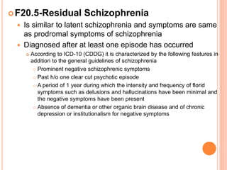 F20.5-Residual Schizophrenia
 Is similar to latent schizophrenia and symptoms are same
as prodromal symptoms of schizophrenia
 Diagnosed after at least one episode has occurred
 According to ICD-10 (CDDG) it is characterized by the following features in
addition to the general guidelines of schizophrenia
 Prominent negative schizophrenic symptoms
 Past h/o one clear cut psychotic episode
 A period of 1 year during which the intensity and frequency of florid
symptoms such as delusions and hallucinations have been minimal and
the negative symptoms have been present
 Absence of dementia or other organic brain disease and of chronic
depression or institutionalism for negative symptoms
 