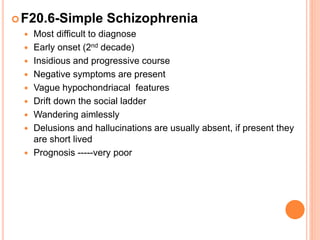F20.6-Simple Schizophrenia
 Most difficult to diagnose
 Early onset (2nd decade)
 Insidious and progressive course
 Negative symptoms are present
 Vague hypochondriacal features
 Drift down the social ladder
 Wandering aimlessly
 Delusions and hallucinations are usually absent, if present they
are short lived
 Prognosis -----very poor
 