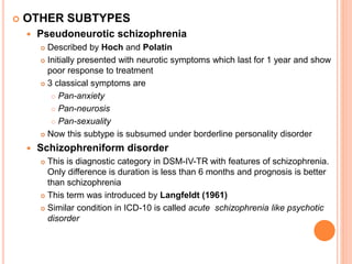  OTHER SUBTYPES
 Pseudoneurotic schizophrenia
 Described by Hoch and Polatin
 Initially presented with neurotic symptoms which last for 1 year and show
poor response to treatment
 3 classical symptoms are
 Pan-anxiety
 Pan-neurosis
 Pan-sexuality
 Now this subtype is subsumed under borderline personality disorder
 Schizophreniform disorder
 This is diagnostic category in DSM-IV-TR with features of schizophrenia.
Only difference is duration is less than 6 months and prognosis is better
than schizophrenia
 This term was introduced by Langfeldt (1961)
 Similar condition in ICD-10 is called acute schizophrenia like psychotic
disorder
 