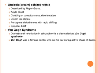  Oneiroid(dream) schizophrenia
 Described by Mayer-Gross,
 Acute onset
 Clouding of consciousness, disorientation
 Dream like states
 Perceptual disturbances with rapid shifting
 Episode- brief
 Van Gogh Syndrome
 Dramatic self –mutilation in schizophrenia is also called as Van Gogh
syndrome
 Van Gogh was a famous painter who cut his ear during active phase of illness
 