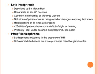  Late Paraphrenia
 Described by Sir Martin Roth
 Occurs late in life (6th decade)
 Common in unmarried or widowed women
 Delusions of persecution as being raped or strangers entering their room
 Hallucinations of all kinds are present
 ≈25-40% of patients have some defect of sight or hearing
 Presently kept under paranoid schizophrenia, late onset
 Pfropf schizophrenia
 Schizophrenia occurring in the presence of MR
 Behavioral disturbances are more prominent than thought disorder
 