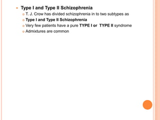  Type I and Type II Schizophrenia
 T. J. Crow has divided schizophrenia in to two subtypes as
 Type I and Type II Schizophrenia
 Very few patients have a pure TYPE I or TYPE II syndrome
 Admixtures are common
 