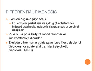 DIFFERENTIAL DIAGNOSIS
 Exclude organic psychosis
 Ex: complex partial seizures, drug (Amphetamine)
induced psychosis, metabolic disturbances or cerebral
neoplasm
 Rule out a possibility of mood disorder or
schizoaffective disorder
 Exclude other non organic psychosis like delusional
disorders, or acute and transient psychotic
disorders (ATPD)
 