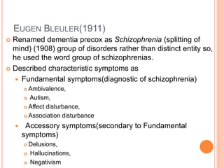 EUGEN BLEULER(1911)
 Renamed dementia precox as Schizophrenia (splitting of
mind) (1908) group of disorders rather than distinct entity so,
he used the word group of schizophrenias.
 Described characteristic symptoms as
 Fundamental symptoms(diagnostic of schizophrenia)
 Ambivalence,
 Autism,
 Affect disturbance,
 Association disturbance
 Accessory symptoms(secondary to Fundamental
symptoms)
 Delusions,
 Hallucinations,
 Negativism
 