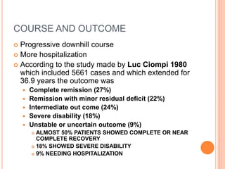 COURSE AND OUTCOME
 Progressive downhill course
 More hospitalization
 According to the study made by Luc Ciompi 1980
which included 5661 cases and which extended for
36.9 years the outcome was
 Complete remission (27%)
 Remission with minor residual deficit (22%)
 Intermediate out come (24%)
 Severe disability (18%)
 Unstable or uncertain outcome (9%)
 ALMOST 50% PATIENTS SHOWED COMPLETE OR NEAR
COMPLETE RECOVERY
 18% SHOWED SEVERE DISABILITY
 9% NEEDING HOSPITALIZATION
 