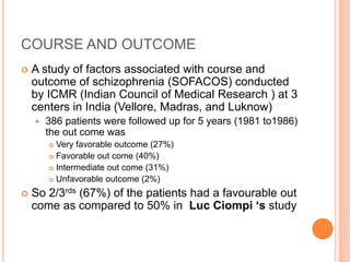 COURSE AND OUTCOME
 A study of factors associated with course and
outcome of schizophrenia (SOFACOS) conducted
by ICMR (Indian Council of Medical Research ) at 3
centers in India (Vellore, Madras, and Luknow)
 386 patients were followed up for 5 years (1981 to1986)
the out come was
 Very favorable outcome (27%)
 Favorable out come (40%)
 Intermediate out come (31%)
 Unfavorable outcome (2%)
 So 2/3rds (67%) of the patients had a favourable out
come as compared to 50% in Luc Ciompi ‘s study
 