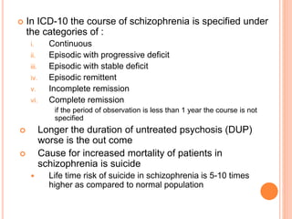  In ICD-10 the course of schizophrenia is specified under
the categories of :
i. Continuous
ii. Episodic with progressive deficit
iii. Episodic with stable deficit
iv. Episodic remittent
v. Incomplete remission
vi. Complete remission
if the period of observation is less than 1 year the course is not
specified
 Longer the duration of untreated psychosis (DUP)
worse is the out come
 Cause for increased mortality of patients in
schizophrenia is suicide
 Life time risk of suicide in schizophrenia is 5-10 times
higher as compared to normal population
 