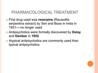 PHARMACOLOGICAL TREATMENT
 First drug used was reserpine (Rauwolfia
serpentina extract) by Sen and Bose in India in
1931----no longer used
 Antipsychotics were formally discovered by Delay
and Deniker in 1952
 Atypical antipsychotics are commonly used than
typical antipsychotics
 