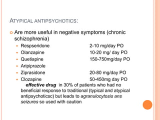 ATYPICAL ANTIPSYCHOTICS:
 Are more useful in negative symptoms (chronic
schizophrenia)
 Respseridone 2-10 mg/day PO
 Olanzapine 10-20 mg/ day PO
 Quetiapine 150-750mg/day PO
 Aripiprazole
 Ziprasidone 20-80 mg/day PO
 Clozapine 50-450mg day PO
effective drug in 30% of patients who had no
beneficial response to traditional (typical and atypical
antipsychoticsc) but leads to agranulocytosis ans
seizures so used with caution
 