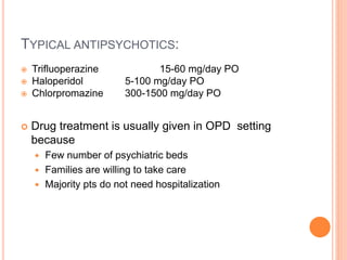 TYPICAL ANTIPSYCHOTICS:
 Trifluoperazine 15-60 mg/day PO
 Haloperidol 5-100 mg/day PO
 Chlorpromazine 300-1500 mg/day PO
 Drug treatment is usually given in OPD setting
because
 Few number of psychiatric beds
 Families are willing to take care
 Majority pts do not need hospitalization
 