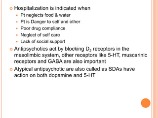  Hospitalization is indicated when
 Pt neglects food & water
 Pt is Danger to self and other
 Poor drug compliance
 Neglect of self care
 Lack of social support
 Antipsychotics act by blocking D2 receptors in the
mesolimbic system, other receptors like 5-HT, muscarinic
receptors and GABA are also important
 Atypical antipsychotic are also called as SDAs have
action on both dopamine and 5-HT
 