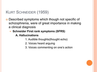 KURT SCHNEIDER (1959)
 Described symptoms which though not specific of
schizophrenia, were of great importance in making
a clinical diagnosis
 Schneider First rank symptoms (SFRS)
A. Hallucinations
1. Audible thoughts(thought echo)
2. Voices heard arguing
3. Voices commenting on one’s action
 