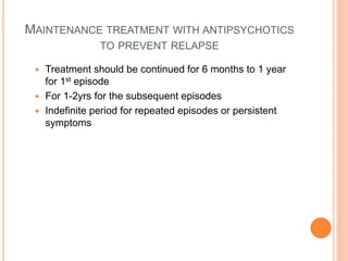 MAINTENANCE TREATMENT WITH ANTIPSYCHOTICS
TO PREVENT RELAPSE
 Treatment should be continued for 6 months to 1 year
for 1st episode
 For 1-2yrs for the subsequent episodes
 Indefinite period for repeated episodes or persistent
symptoms
 