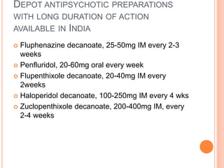 DEPOT ANTIPSYCHOTIC PREPARATIONS
WITH LONG DURATION OF ACTION
AVAILABLE IN INDIA
 Fluphenazine decanoate, 25-50mg IM every 2-3
weeks
 Penfluridol, 20-60mg oral every week
 Flupenthixole decanoate, 20-40mg IM every
2weeks
 Haloperidol decanoate, 100-250mg IM every 4 wks
 Zuclopenthixole decanoate, 200-400mg IM, every
2-4 weeks
 