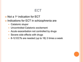 ECT
 Not a 1o indication for ECT
 Indications for ECT in schizophrenia are
 Catatonic stupor
 Uncontrolled Catatonic excitement
 Acute exacerbation not controlled by drugs
 Severe side effects with drugs
 8-12 ECTs are needed (up to 18) 3 times a week
 