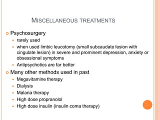 MISCELLANEOUS TREATMENTS
 Psychosurgery
 rarely used
 when used limbic leucotomy (small subcaudate lesion with
cingulate lesion) in severe and prominent depression, anxiety or
obsessional symptoms
 Antipsychotics are far better
 Many other methods used in past
 Megavitamine therapy
 Dialysis
 Malaria therapy
 High dose propranolol
 High dose insulin (insulin coma therapy)
 