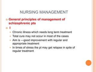 NURSING MANAGEMENT
 General principles of management of
schizophrenic pts
 I
 Chronic illness which needs long term treatment
 Total cure may not occur in most of the cases
 Aim is ---good improvement with regular and
appropriate treatment
 In times of stress the pt may get relapse in spite of
regular treatment
 