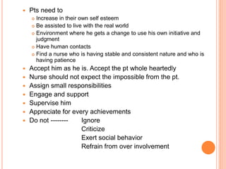  Pts need to
 Increase in their own self esteem
 Be assisted to live with the real world
 Environment where he gets a change to use his own initiative and
judgment
 Have human contacts
 Find a nurse who is having stable and consistent nature and who is
having patience
 Accept him as he is. Accept the pt whole heartedly
 Nurse should not expect the impossible from the pt.
 Assign small responsibilities
 Engage and support
 Supervise him
 Appreciate for every achievements
 Do not -------- Ignore
Criticize
Exert social behavior
Refrain from over involvement
 