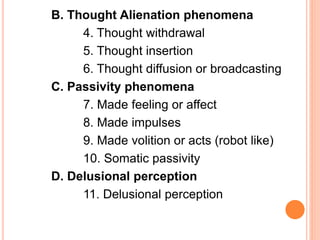 B. Thought Alienation phenomena
4. Thought withdrawal
5. Thought insertion
6. Thought diffusion or broadcasting
C. Passivity phenomena
7. Made feeling or affect
8. Made impulses
9. Made volition or acts (robot like)
10. Somatic passivity
D. Delusional perception
11. Delusional perception
 