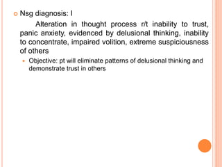  Nsg diagnosis: I
Alteration in thought process r/t inability to trust,
panic anxiety, evidenced by delusional thinking, inability
to concentrate, impaired volition, extreme suspiciousness
of others
 Objective: pt will eliminate patterns of delusional thinking and
demonstrate trust in others
 