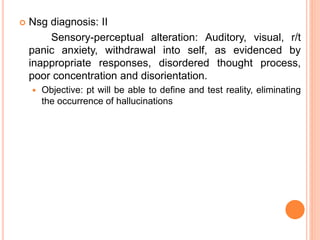  Nsg diagnosis: II
Sensory-perceptual alteration: Auditory, visual, r/t
panic anxiety, withdrawal into self, as evidenced by
inappropriate responses, disordered thought process,
poor concentration and disorientation.
 Objective: pt will be able to define and test reality, eliminating
the occurrence of hallucinations
 