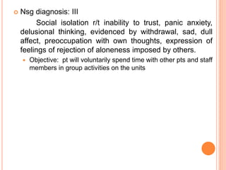  Nsg diagnosis: III
Social isolation r/t inability to trust, panic anxiety,
delusional thinking, evidenced by withdrawal, sad, dull
affect, preoccupation with own thoughts, expression of
feelings of rejection of aloneness imposed by others.
 Objective: pt will voluntarily spend time with other pts and staff
members in group activities on the units
 