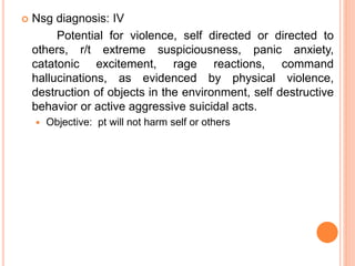  Nsg diagnosis: IV
Potential for violence, self directed or directed to
others, r/t extreme suspiciousness, panic anxiety,
catatonic excitement, rage reactions, command
hallucinations, as evidenced by physical violence,
destruction of objects in the environment, self destructive
behavior or active aggressive suicidal acts.
 Objective: pt will not harm self or others
 