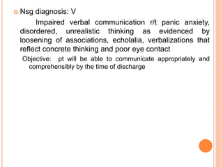  Nsg diagnosis: V
Impaired verbal communication r/t panic anxiety,
disordered, unrealistic thinking as evidenced by
loosening of associations, echolalia, verbalizations that
reflect concrete thinking and poor eye contact
Objective: pt will be able to communicate appropriately and
comprehensibly by the time of discharge
 