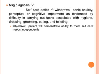  Nsg diagnosis: VI
Self care deficit r/t withdrawal, panic anxiety,
perceptual or cognitive impairment as evidenced by
difficulty in carrying out tasks associated with hygiene,
dressing, grooming, eating, and toileting.
 Objective: patient will demonstrate ability to meet self care
needs independently
 