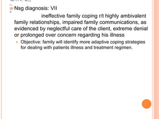 DTH:”L;;
‘;.
“
 Nsg diagnosis: VII
ineffective family coping r/t highly ambivalent
family relationships, impaired family communications, as
evidenced by neglectful care of the client, extreme denial
or prolonged over concern regarding his illness
 Objective: family will identify more adaptive coping strategies
for dealing with patients illness and treatment regimen.
 