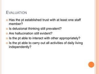 EVALUATION
 Has the pt established trust with at least one staff
member?
 Is delusional thinking still prevalent?
 Are hallucination still evident?
 Is the pt able to interact with other appropriately?
 Is the pt able to carry out all activities of daily living
independently?
 