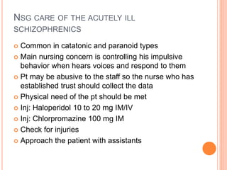 NSG CARE OF THE ACUTELY ILL
SCHIZOPHRENICS
 Common in catatonic and paranoid types
 Main nursing concern is controlling his impulsive
behavior when hears voices and respond to them
 Pt may be abusive to the staff so the nurse who has
established trust should collect the data
 Physical need of the pt should be met
 Inj: Haloperidol 10 to 20 mg IM/IV
 Inj: Chlorpromazine 100 mg IM
 Check for injuries
 Approach the patient with assistants
 