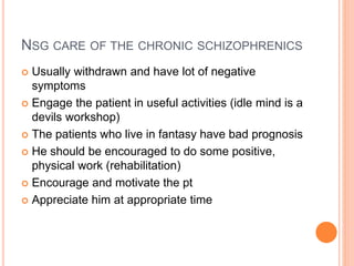NSG CARE OF THE CHRONIC SCHIZOPHRENICS
 Usually withdrawn and have lot of negative
symptoms
 Engage the patient in useful activities (idle mind is a
devils workshop)
 The patients who live in fantasy have bad prognosis
 He should be encouraged to do some positive,
physical work (rehabilitation)
 Encourage and motivate the pt
 Appreciate him at appropriate time
 