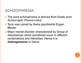 SCHIZOPHRENIA
 The word schizophrenia is derived from Greek word
Schizo=split; Phrenic=mind
 Term was coined by Swiss psychiatrist Eugen
Bleuler
 Major mental disorder characterized by Group of
disturbances which sometimes occur in different
combinations and intensities. Hence it is
heterogeneous in nature
 