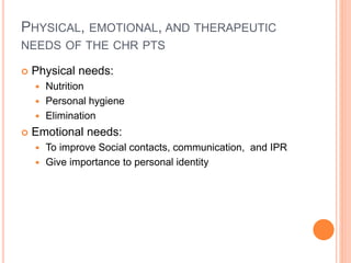 PHYSICAL, EMOTIONAL, AND THERAPEUTIC
NEEDS OF THE CHR PTS
 Physical needs:
 Nutrition
 Personal hygiene
 Elimination
 Emotional needs:
 To improve Social contacts, communication, and IPR
 Give importance to personal identity
 