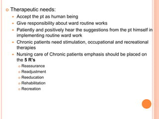  Therapeutic needs:
 Accept the pt as human being
 Give responsibility about ward routine works
 Patiently and positively hear the suggestions from the pt himself in
implementing routine ward work
 Chronic patients need stimulation, occupational and recreational
therapies
 Nursing care of Chronic patients emphasis should be placed on
the 5 R’s
 Reassurance
 Readjustment
 Reeducation
 Rehabilitation
 Recreation
 