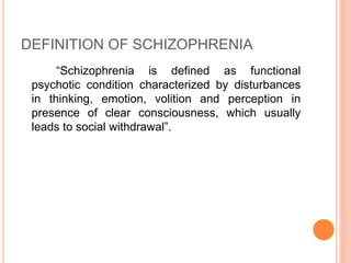 DEFINITION OF SCHIZOPHRENIA
“Schizophrenia is defined as functional
psychotic condition characterized by disturbances
in thinking, emotion, volition and perception in
presence of clear consciousness, which usually
leads to social withdrawal”.
 