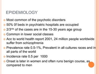 EPIDEMIOLOGY
 Most common of the psychotic disorders
 50% 0f beds in psychiatric hospitals are occupied
 2/3rds of the cases are in the 15-30 years age group
 Common in lower social classes
 Acc to world health report 2001, 24 million people worldwide
suffer from schizophrenia
 Prevalence rate 0.5-1%, Prevalent in all cultures races and in
all parts of the world
 Incidence rate 0.5 per 1000
 Onset is later in women and often runs benign course, as
compared to men
 