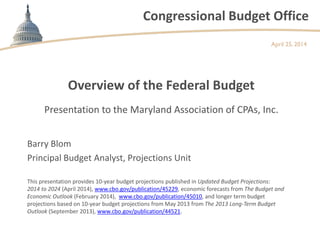 Congressional Budget Office
Overview of the Federal Budget
April 25, 2014
Barry Blom
Principal Budget Analyst, Projections Unit
This presentation provides 10-year budget projections published in Updated Budget Projections:
2014 to 2024 (April 2014), www.cbo.gov/publication/45229, economic forecasts from The Budget and
Economic Outlook (February 2014), www.cbo.gov/publication/45010, and longer term budget
projections based on 10-year budget projections from May 2013 from The 2013 Long-Term Budget
Outlook (September 2013), www.cbo.gov/publication/44521.
Presentation to the Maryland Association of CPAs, Inc.
 