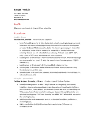 Robert Franklin
3055 West Clyde Place
Denver, CO 80211
303-748-9114
wobfranklin@gmail.com
Profile
20 years of experience in all things UNIX and networking
Experience
June 2016 - Present
Shutterstock, Denver​ - Senior Network Engineer
● Senior Network Engineer for all of the Shutterstock network, including design, procurement,
installation, documentation, capacity planning, and operation of three co-location facilities
across the US (Boston MA, ​Secaucus NJ, Dallas TX). Network gear deployed ­ Juniper MX 
for core routing, Juniper SRX for firewall/VPN, Juniper EX for core and distribution 
switching, Brocade and A10 networks for load balancing. Protocols used: OSPF, BGP, 
LACP, VRRP, IPSEC VPNs, and general vlan switching/routing. 
● Lead Engineer for Shutterstock’s Next Generation datacenter network. This includes design 
and documentation of a Layer3 IP fabric that supports Layer2 overlay networks (VXLAN, 
VMware NSX) 
● Lead Engineer for Shutterstock’s On Premises DDoS mitigation service.  
● Lead Engineer for Application Aware Network Performance Monitoring services using 
Riverbed, gigamon, and Ixia taps. 
● Senior Engineer for all layer7 load balancing of Shutterstock’s network. Vendors used: A10 
networks, Brocade ADX 
January 2011 - December 2015
Catalyst Systems Repository, Denver​ - Senior Network/Systems Engineer
● Lead Network Engineer for all of the Catalyst network, including design, procurement,
installation, documentation, capacity planning, and operation of five co-location facilities in
two countries (U.S., Japan). Network gear deployed - Juniper SRX series for core routing and
VPN services, Juniper Netscreens for firewalling, and Brocade FCX and ICX series for core
switching. Protocols used: OSPF, BGP, Spanning Tree, VRRP, IPSEC VPNs, LACP, and general
vlan switching/routing.
● Lead Engineer for all network support services, including RADIUS, DHCP, performance
monitoring (cacti),
● UNIX (Linux RedHat) DNS (BIND) engineer for the authoritative DNS servers for
catalystsecure.com
 