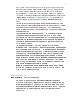 3
latency satellite, vendor selection, procurement of caching technology (BlueCoat Systems),
documentation along with care and feeding of the caching system. This also included TCP
stack performance tuning at both the satellite gateway head end servers and client web
browser performance tuning for optimal high latency (500ms RTT minimum) performance.
● Lead engineer for web performance. Duties included extensive lab testing in conjunction with
The Measurement Factory’s (​http://www.measurement-factory.com​, lead developers of
squid) web polygraph and ongoing performance monitoring of the WildBlue residential
network
● Lead layer7 load balancing (Foundry/Brocade) network engineer for the DOCSIS satellite
gateway headends. Duties included lab proof of concept work, performance analysis, vendor
selection, procurement and deployment of load balancers. Load balanced applications
included the WildBlue web caching system, and DNS services for both the web caching system
and residential end users.
● Design and Installation Team Member for over ten DOCSIS-based satellite-to-internet
gateways across North America. Responsibilities included design, lab testing, vendor
selection, installation, configuration, implementation, capacity planning, remote monitoring,
and documentation of the gateway networks and all ISP-related support services. Grew the
system from lab only development system from scratch to a production system with over
450,000 residential customers.
● Lead Systems Engineer for the DOCSIS satellite, web performance and bandwidth
measurement system. This included over 250 automated, embedded UNIX systems connected
to S-DOCSIS modems spread across multiple DOCSIS carriers/beams across North America
(US and Canada). Responsibilities included design, documentation, lab testing, procurement,
system automation, and monitoring of the system. This included bash and perl scripting to
automate configurations, text file parsing, and overall system management via cfengine
● Member of engineering residential broadband performance investigation and troubleshooting
team. Duties included researching sub-par performance on the DOCSIS carriers/satellite
beams and finding solutions using data gathered from the performance monitoring system,
packet captures and analysis using tcpdump and wireshark.
● Network architect team member. Satellite gateway networks based on Foundry/Brocade
BigIron8000 for core switching, and Juniper M series for core routing, including OSPF, BGP,
VRRP, and standard vlan switching/routing.
October 2002 - January 2004
ViaWest, Denver​ - Senior Network Engineer
● Lead Engineer for third shift. Duties included maintenance window documentation,
configuration, and deployment of new configurations, systems, and customer services for a
regional (SouthWest) datacenter and traditional ISP. Duties also included capacity planning
and troubleshooting of various ISP services including residential DSL, business T1s and DS3s,
frame relay circuits, backbone routing architecture, and multi-peer BGP design and
implementation.
 
