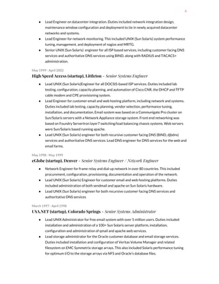 4
● Lead Engineer on datacenter integration. Duties included network integration design,
maintenance window configuration and deployment to tie in newly acquired datacenter
networks and systems.
● Lead Engineer for network monitoring. This included UNIX (Sun Solaris) system performance
tuning, management, and deployment of nagios and MRTG.
● Senior UNIX (Sun Solaris) engineer for all ISP based services, including customer facing DNS
services and authoritative DNS services using BIND, along with RADIUS and TACACS+
administration.
May 1999 - April 2002
High Speed Access (startup), Littleton​ - Senior Systems Engineer
● Lead UNIX (Sun Solaris)Engineer for all DOCSIS-based ISP services. Duties included lab
testing, configuration, capacity planning, and automation of Cisco CNR, the DHCP and TFTP
cable modem and CPE provisioning system.
● Lead Engineer for customer email and web hosting platform, including network and systems.
Duties included lab testing, capacity planning, vendor selection, performance tuning,
installation, and documentation. Email system was based on a Communigate Pro cluster on
Sun/Solaris servers with a Network Appliance storage system. Front end networking was
based on Foundry ServerIron layer7 switching/load balancing chassis systems. Web servers
were Sun/Solaris based running apache.
● Lead UNIX (Sun Solaris) engineer for both recursive customer facing DNS (BIND, djbdns)
services and authoritative DNS services. Lead DNS engineer for DNS services for the web and
email farms.
May 1998 - May 1999
eGlobe (startup), Denver​ - Senior Systems Engineer / Network Engineer
● Network Engineer for frame relay and dial-up network in over 80 countries. This included
procurement, configuration, provisioning, documentation and operation of the network.
● Lead UNIX (Sun Solaris) Engineer for customer email and web hosting platforms. Duties
included administration of both sendmail and apache on Sun Solaris hardware.
● Lead UNIX (Sun Solaris) engineer for both recursive customer facing DNS services and
authoritative DNS services
March 1997 - April 1998
USA.NET (startup), Colorado Springs​ - Senior Systems Administrator
● Lead UNIX Administrator for free email system with over 5 million users. Duties included
installation and administration of a 100+ Sun Solaris server platform, installation,
configuration and administration of qmail and apache web services.
● Lead storage administrator for the Oracle customer database and email storage services.
Duties included installation and configuration of Veritas Volume Manager and related
filesystem on EMC Symmetrix storage arrays. This also included Solaris performance tuning
for optimum I/O to the storage arrays via NFS and Oracle’s database files.
 