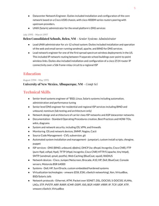 5
● Datacenter Network Engineer. Duties included installation and configuration of the core
network based on a Cisco 6500 chassis, with cisco 4000M series routers peering with
upstream providers.
● UNIX (Solaris) administrator for the email platform’s DNS services
July 1995 - March 1997
Belen Consolidated Schools, Belen, NM​ - Senior Systems Administrator
● Lead UNIX administrator for a k-12 school system. Duties included installation and operation
of the web and email server running sendmail, apache, and BIND for DNS services.
● Lead network engineer for one of the first spread spectrum wireless deployments in the US.
This included IP network routing between 9 separate school buildings over point-to-point
wireless links. Duties also included installation and configuration of a cisco 2514 router IP
connectivity over a 56k frame-relay circuit to a regional ISP
Education
August 1994 - May 1995
University of New Mexico, Albuquerque, NM​ - Comp Sci
Technical Skills
● Senior-level systems engineer of *BSD, Linux, Solaris systems including automation,
administration and performance tuning
● Senior level DNS engineer for residential and regional ISP services including BIND and
unbound, nominum (lab testing and architecture only)
● Network design and architecture of carrier class ISP networks and ASP datacenter networks
● Documentation - Standard Operating Procedures creation, Best Practices and HOW-TOs,
wikis, diagrams
● System and network security, including OS, VPN, and firewalls
● Monitoring OS and network devices, SNMP, Nagios, Cacti
● Source Code Management - CVS, subversion, git
● Automated system installation and management - jumpstart, custom install scripts, cfengine,
puppet
● ISP services - DNS (BIND, unbound, djbdns), DHCP (isc-dhcpd, Incognito, Cisco CNR), FTP
(pure-ftpd, vsftpd, ftpd), TFTP (tftpd, Incognito, Cisco CNR) HTTP/S (apache, tiny httpd),
SMTP (sendmail, qmail, postfix), Web Caching (BlueCoat, squid), RADIUS
● Network devices - Cisco, Juniper/Netscreen, Brocade, A10, HP, Dell, BlueCoat, Console
servers, Motorola BSR 64000
● Systems - Dell, HP, Sun/Oracle, custom embedded/hardened systems
● Virtualization technologies - vmware (ESX, ESXi, vSwitch networking), Xen, VirtualBox,
BSD/Solaris Jails
● Network protocols - Ethernet, ATM, Packet over SONET, DSL, DOCSIS, S-DOCSIS, VLANs,
LAGs, STP, PVSTP, ARP, RARP, ICMP, OSPF, ISIS, BGP, HSRP, VRRP, IP, TCP, UDP, XTP,
vmware vSwitch, VirtualBox
 
