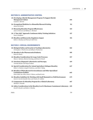 CONTENTS  
|  vii
SECTION IV. ADMINISTRATIVE CONTROL
25. Developing a Biorisk Management Program To Support Biorisk
Management Culture 495
LouAnn C. Burnett
26. Occupational Medicine in a Biomedical Research Setting 511
James M. Schmitt
27. Measuring Biosafety Program Effectiveness 519
Janet S. Peterson and Melissa A. Morland
28. A "One-Safe" Approach: Continuous Safety Training Initiatives 537
Sean G. Kaufman
29. Biosafety and Biosecurity: Regulatory Impact 551
Robert J. Hawley and Theresa D. Bell Toms
SECTION V. SPECIAL ENVIRONMENTS
30. Biological Safety and Security in Teaching Laboratories 565
Christopher J. Woolverton and Abbey K. Woolverton
31. Biosafety in the Pharmaceutical Industry 585
Brian R. Petuch
32. Biosafety Considerations for Large-Scale Processes 597
Mary L. Cipriano, Marian Downing, and Brian R. Petuch
33. Veterinary Diagnostic Laboratories and Necropsy 619
Timothy Baszler and Tanya Graham
34. Special Considerations for Animal Agriculture Pathogen Biosafety 647
Robert A. Heckert, Joseph P. Kozlovac, and John T. Balog
35. Biosafety of Plant Research in Greenhouses and Other Specialized
Containment Facilities 665
Dann Adair, Sue Tolin, Anne K. Vidaver, and Ruth Irwin
36. Biosafety Guidelines for Working with Small Mammals in a Field Environment 679
Darin S. Carroll, Danielle Tack, and Charles H. Calisher
37. Components of a Biosafety Program for a Clinical Laboratory 687
Michael A. Pentella
38. Safety Considerations in the Biosafety Level 4 Maximum-Containment Laboratory 695
David S. Bressler and Robert J. Hawley
Index 719
 