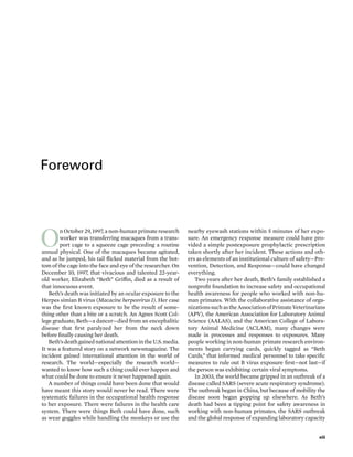 Foreword
O
n October 29, 1997, a non-human primate research
worker was transferring macaques from a trans-
port cage to a squeeze cage preceding a routine
annual physical. One of the macaques became agitated,
and as he jumped, his tail flicked material from the bot-
tom of the cage into the face and eye of the researcher. On
December 10, 1997, that vivacious and talented 22-year-
old worker, Elizabeth “Beth” Griffin, died as a result of
that innocuous event.
Beth’s death was initiated by an ocular exposure to the
Herpes simian B virus (Macacine herpesvirus 1). Her case
was the first known exposure to be the result of some-
thing other than a bite or a scratch. An Agnes Scott Col-
lege graduate, Beth—a dancer—died from an encephalitic
disease that first paralyzed her from the neck down
before finally causing her death.
Beth’sdeathgainednationalattentionintheU.S.media.
It was a featured story on a network newsmagazine. The
incident gained international attention in the world of
research. The world—especially the research world—
wanted to know how such a thing could ever happen and
what could be done to ensure it never happened again.
A number of things could have been done that would
have meant this story would never be read. There were
systematic failures in the occupational health response
to her exposure. There were failures in the health care
system. There were things Beth could have done, such
as wear goggles while handling the monkeys or use the
nearby eyewash stations within 5 minutes of her expo-
sure. An emergency response measure could have pro-
vided a simple postexposure prophylactic prescription
taken shortly after her incident. These actions and oth-
ers as elements of an institutional culture of safety—Pre-
vention, Detection, and Response—could have changed
everything.
Two years after her death, Beth’s family established a
nonprofit foundation to increase safety and occupational
health awareness for people who worked with non-hu-
man primates. With the collaborative assistance of orga-
nizationssuchastheAssociationofPrimateVeterinarians
(APV), the American Association for Laboratory Animal
Science (AALAS), and the American College of Labora-
tory Animal Medicine (ACLAM), many changes were
made in processes and responses to exposures. Many
people working in non-human primate research environ-
ments began carrying cards, quickly tagged as “Beth
Cards,” that informed medical personnel to take specific
measures to rule out B virus exposure first—not last—if
the person was exhibiting certain viral symptoms.
In 2003, the world became gripped in an outbreak of a
disease called SARS (severe acute respiratory syndrome).
The outbreak began in China, but because of mobility the
disease soon began popping up elsewhere. As Beth’s
death had been a tipping point for safety awareness in
working with non-human primates, the SARS outbreak
and the global response of expanding laboratory capacity
xiii
 